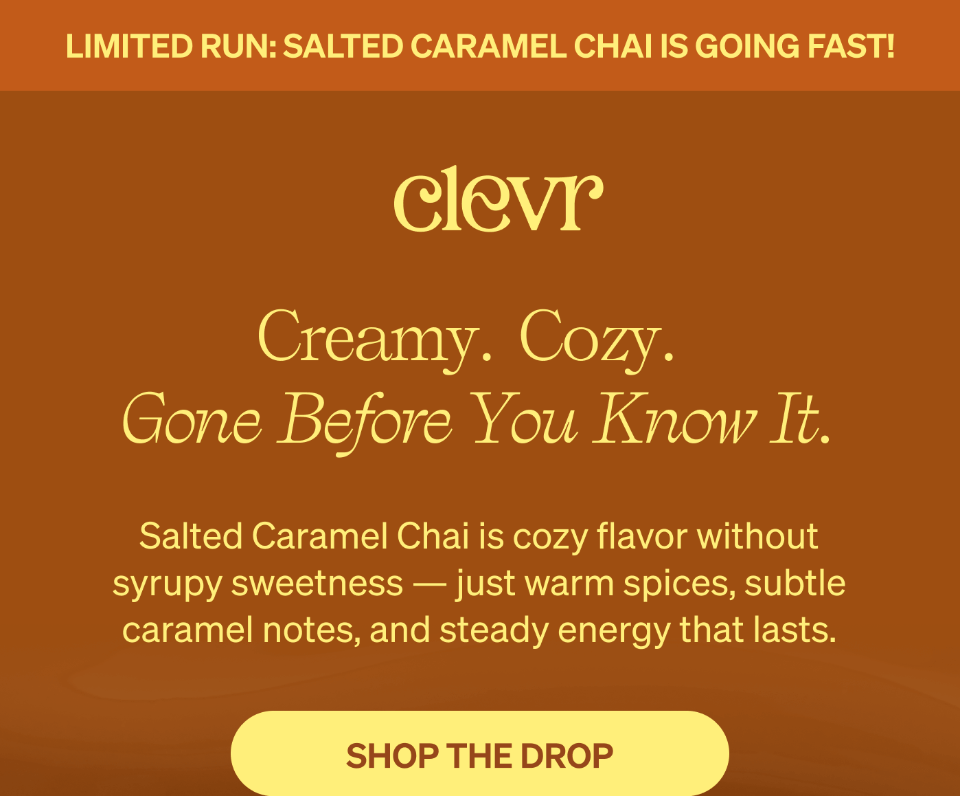 Limited Run: Salted Caramel Chai is going fast! Creamy. Cozy. Gone before you know it. Salted Caramel Chai is cozy flavor without syrupy sweetness — just warm spices, subtle caramel notes, and steady energy that lasts. [SHOP THE DROP]
