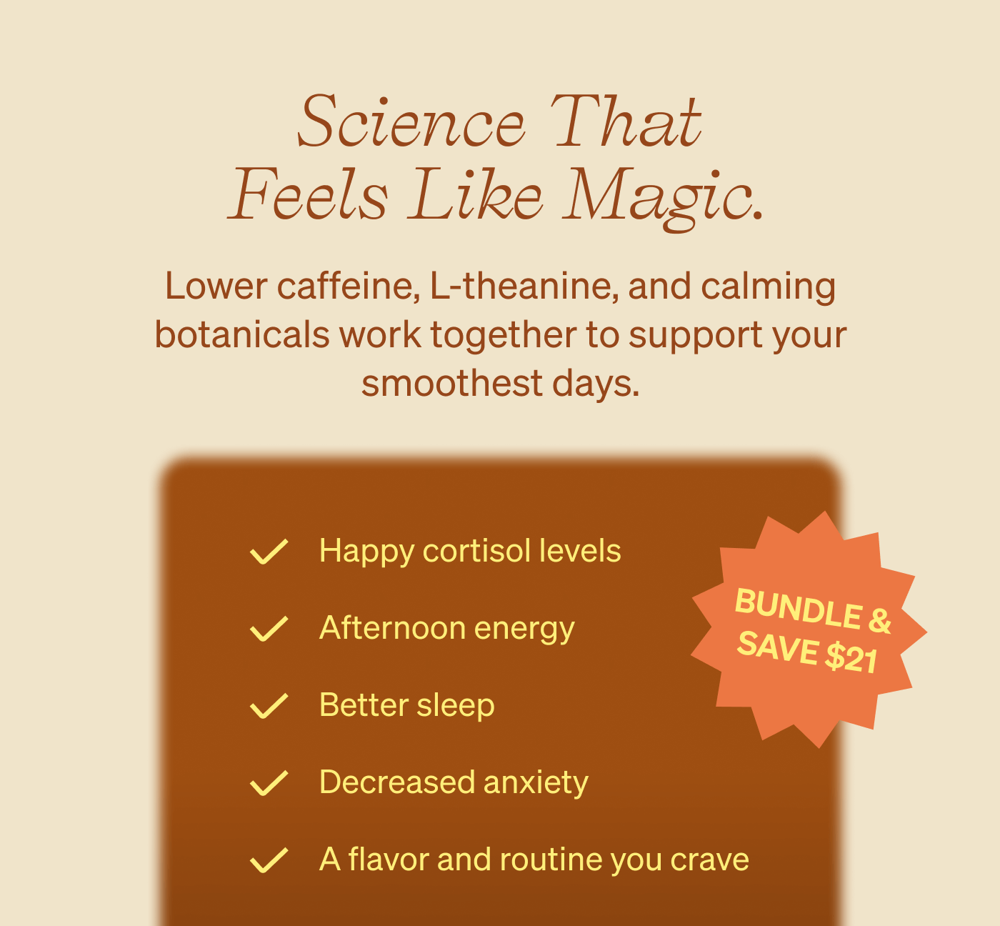 Science That Feels Like Magic. Lower caffeine, L-theanine, and calming botanicals work together to support your smoothest days. Happy cortisol levels, afternoon energy, better sleep, decreased anxiety, a flavor and routine you crave. Bundle and save $21!