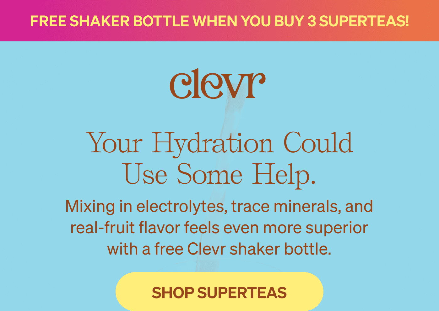 FREE SHAKER BOTTLE WHEN YOU BUY 3 SUPERTEAS! Your hydration could use some help. Mixing in electrolytes, trace minerals, and real-fruit flavor feels even more superior with a free Clevr shaker bottle. [SHOP SUPERTEAS]