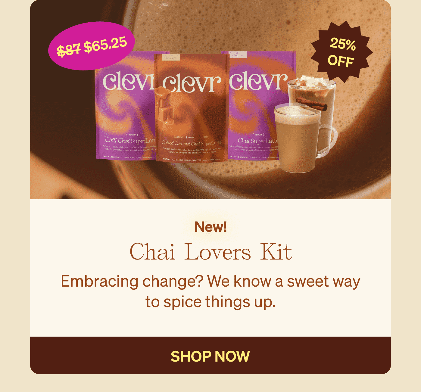 New! Chai Lovers Kit - Embracing change? We know a sweet way to spice things up. SHOP NOW 25% OFF