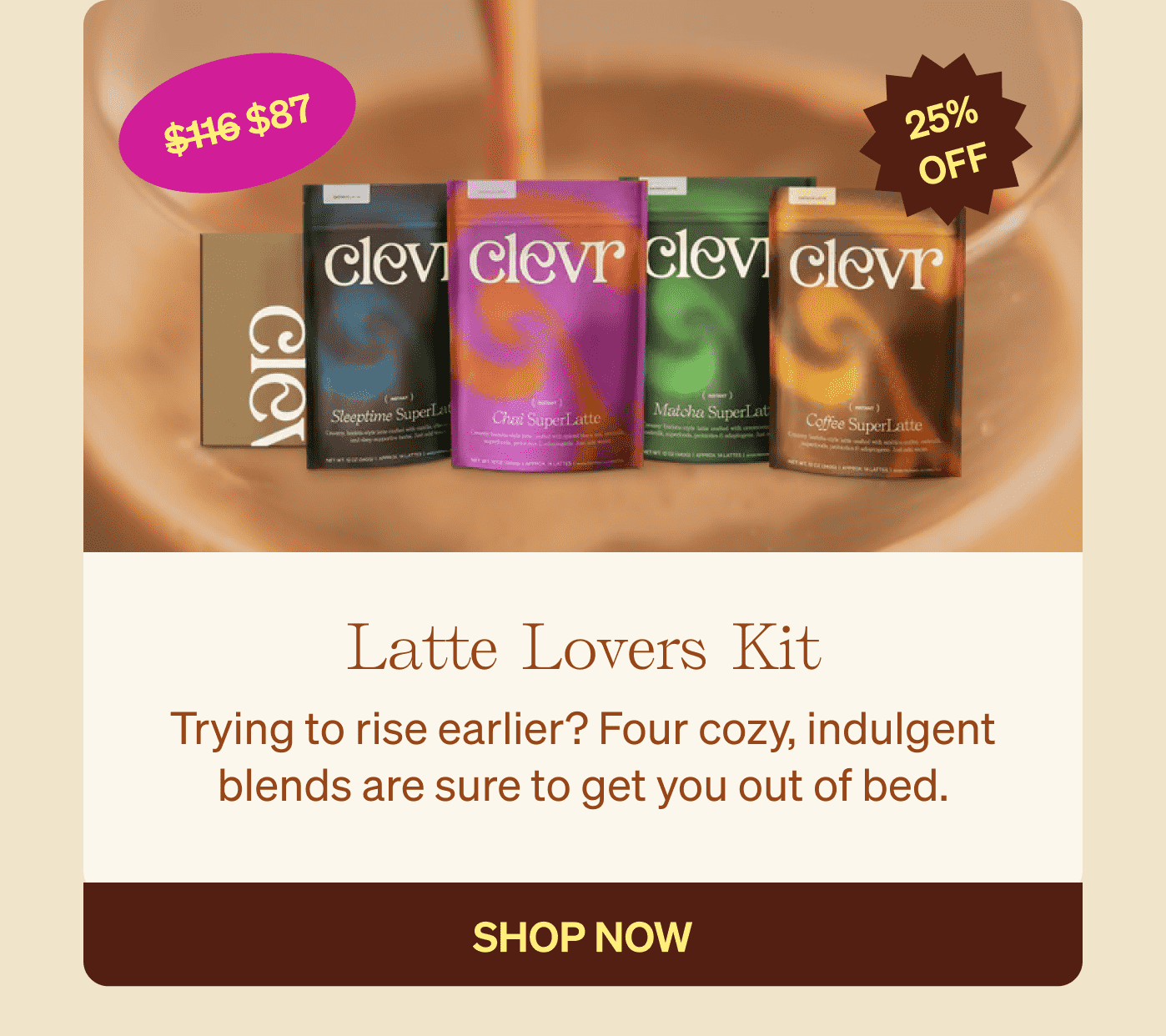 Latte Lovers Kit: Trying to rise earlier? Four cozy, indulgent blends are sure to get you out of bed. SHOP NOW 25% OFF