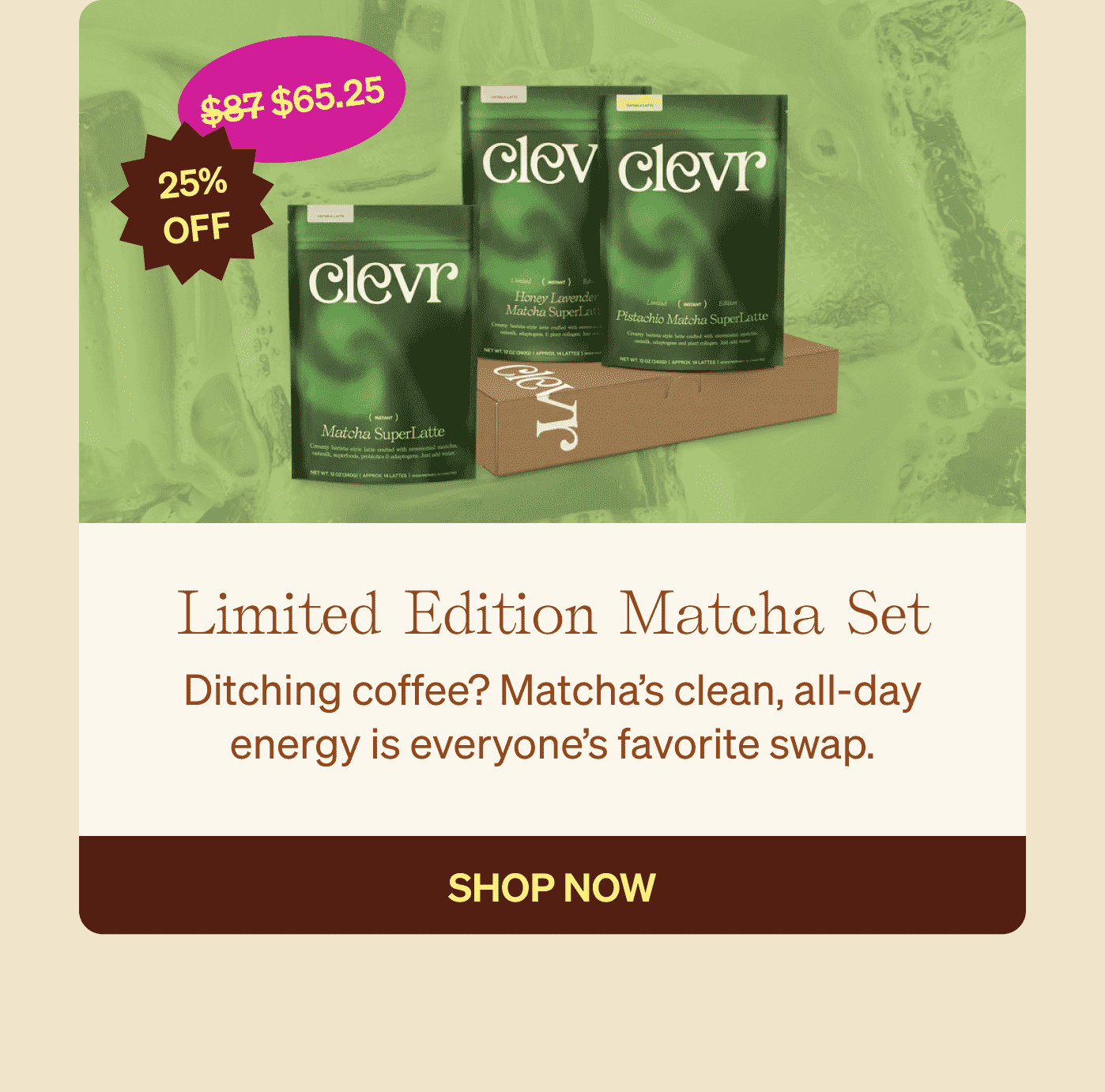 Limited Edition Matcha Set: Ditching coffee? Matcha’s clean, all-day energy is everyone’s favorite swap. SHOP NOW 25% OFF