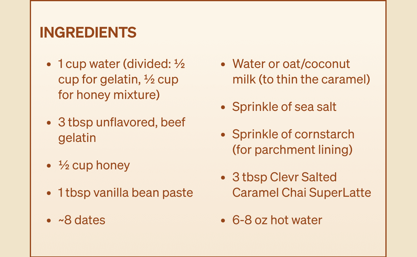 Ingredients list: 1 cup water, 3 tbsp unflavored beef gelatin, 1/2 cup honey, 1 tbsp vanilla bean paste, ~8 dates, oat or coconut milk, sea salt, cornstarch, and 3 tbsp Clevr Salted Caramel Chai SuperLatte.