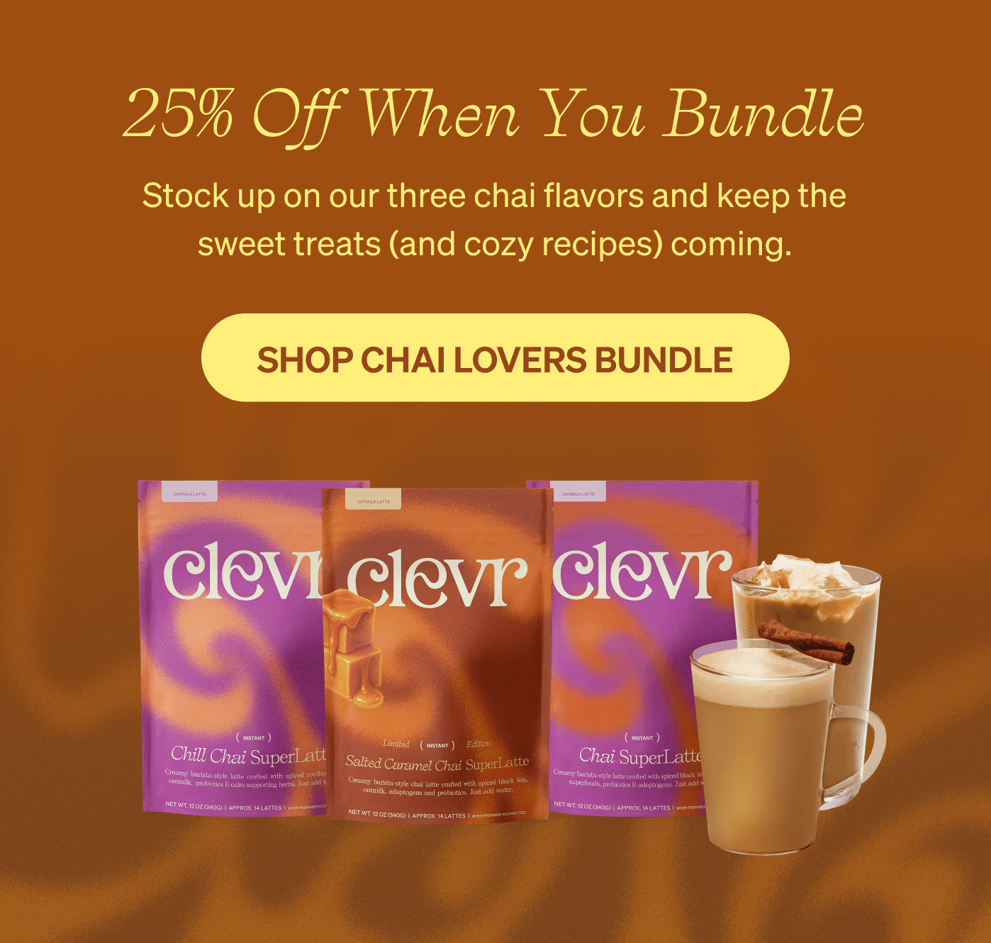 25% Off When You Bundle. Stock up on our three chai flavors and keep the sweet treats coming. Button: Shop Chai Lovers Bundle. Image of Chill Chai, Salted Caramel Chai, and Chai SuperLatte bags.