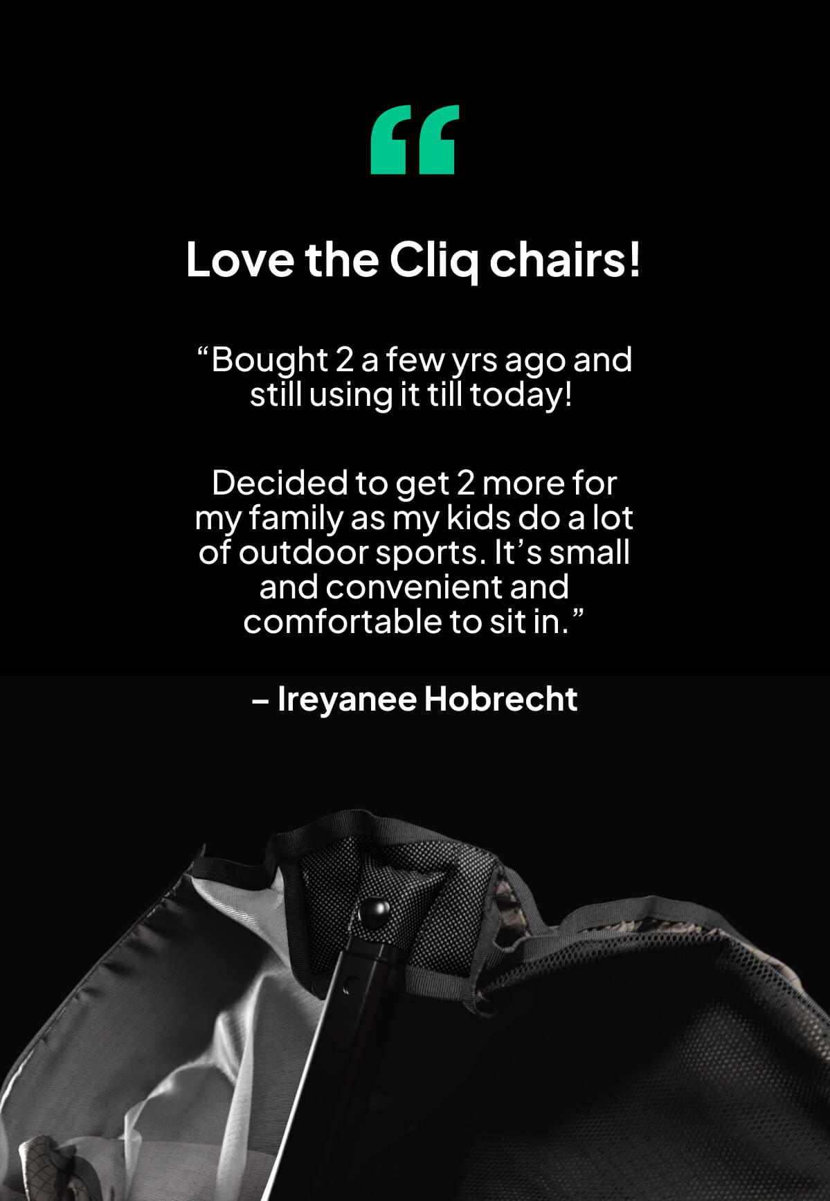 “Bought 2 a few yrs ago and still using it till today!   Decided to get 2 more for my family as my kids do a lot of outdoor sports. It’s small and convenient and comfortable to sit in.”