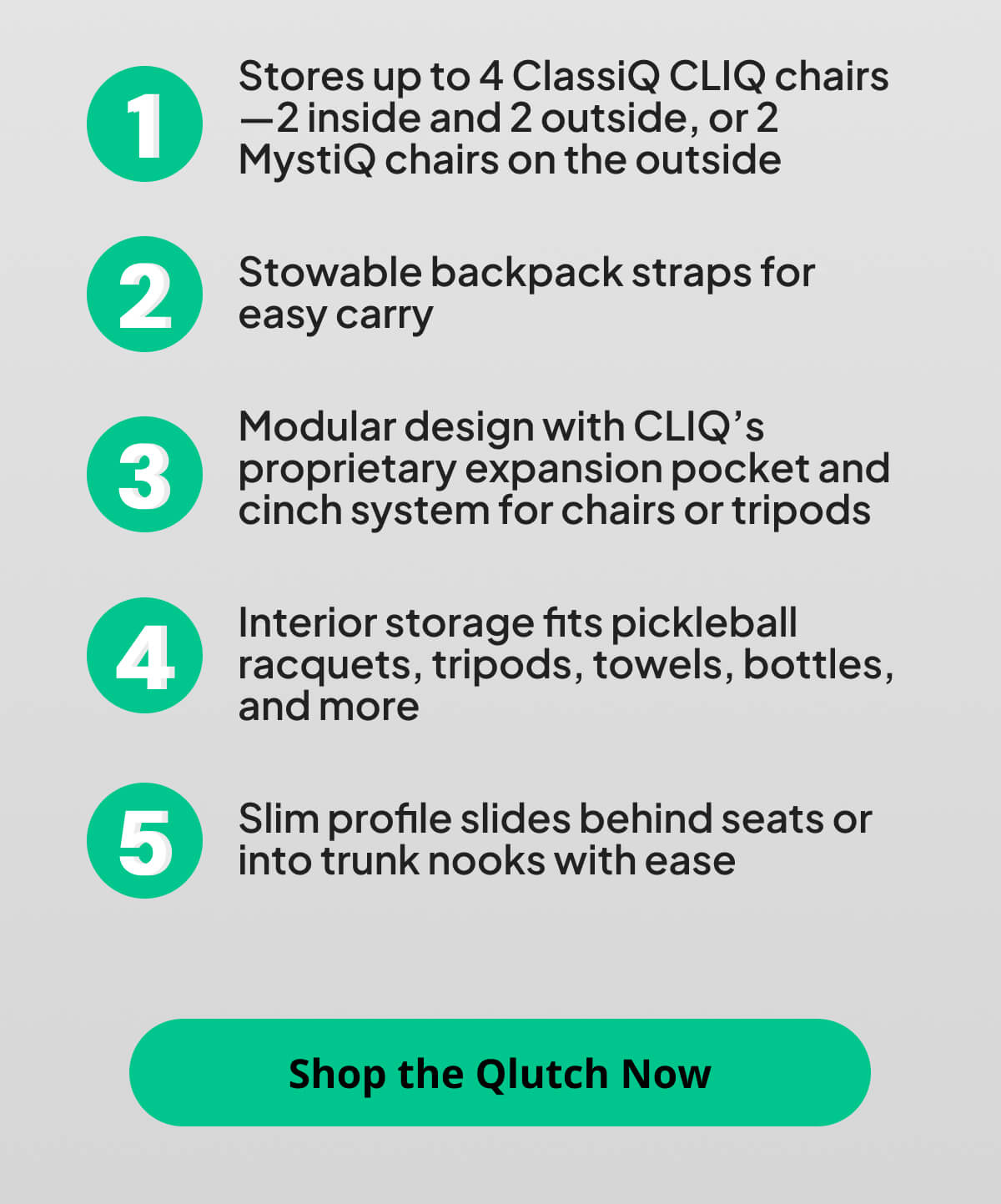 Stores up to 4 ClassiQ CLIQ chairs—2 inside and 2 outside, or 2 MystiQ chairs on the outside  Stowable backpack straps for easy carry  Modular design with CLIQ’s proprietary expansion pocket and cinch system for chairs or tripods  Interior storage fits pickleball racquets, tripods, towels, bottles, and more  Slim profile slides behind seats or into trunk nooks with ease