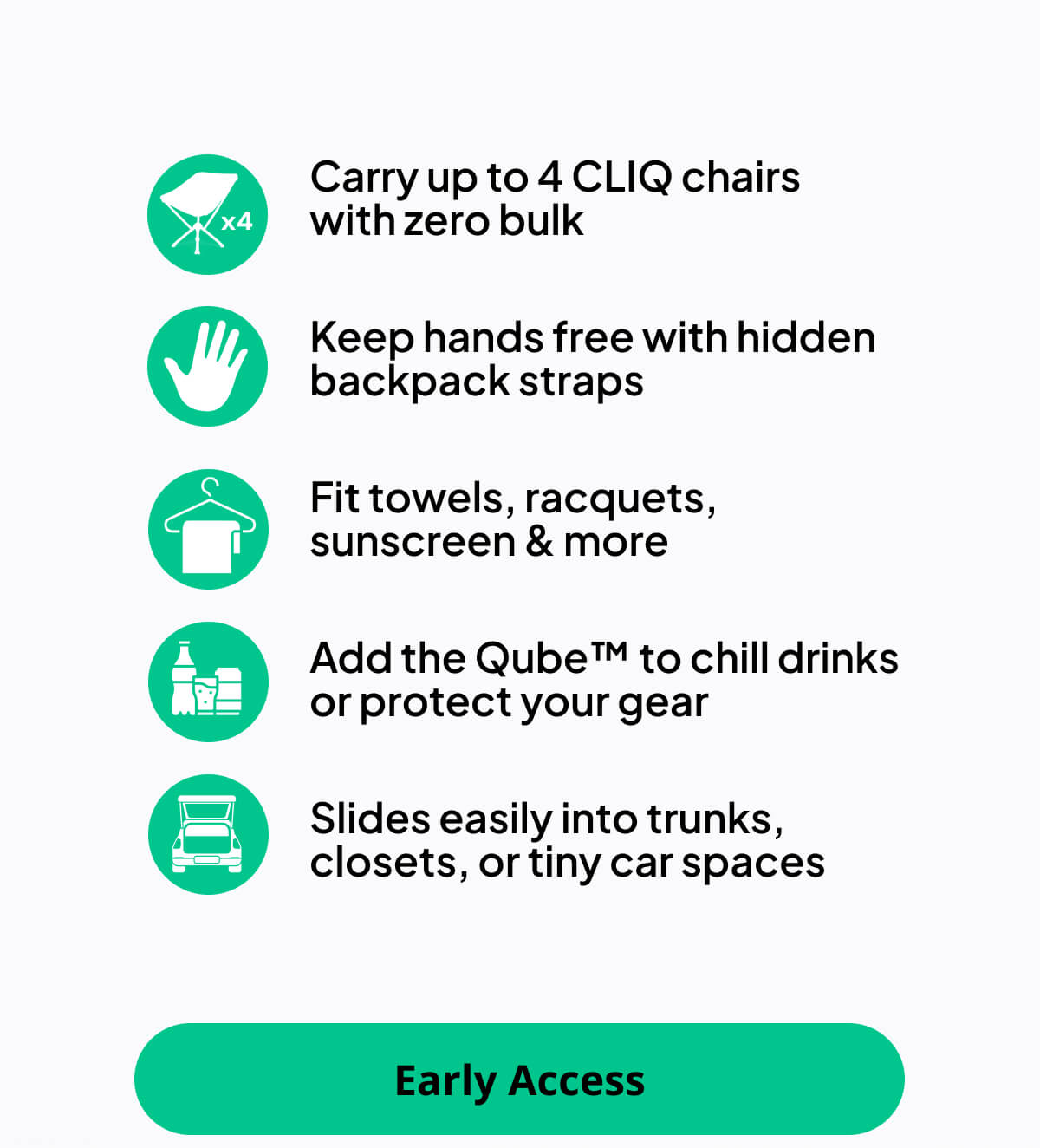 Carry up to 4 CLIQ chairs  with zero bulk Keep hands free with hidden backpack straps Fit towels, racquets, sunscreen & more Add the Qube™ to chill drinks or protect your gear Slides easily into trunks, closets, or tiny car spaces