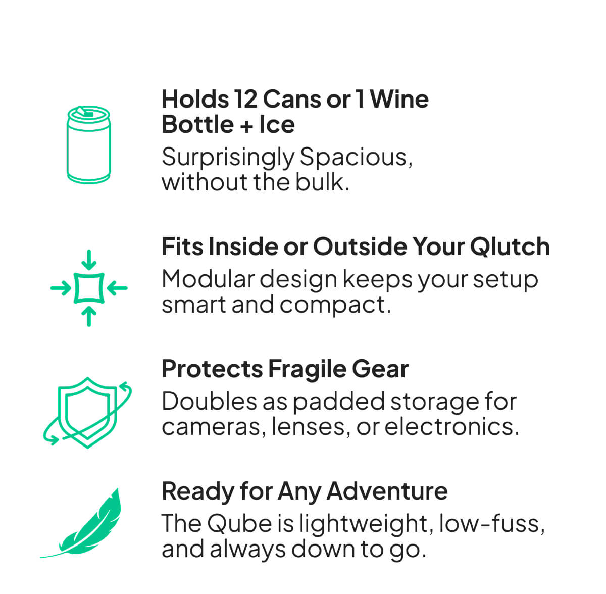 Holds 12 Cans or 1 Wine Bottle + Ice Surprisingly Spacious, without the bulk.  Fits Inside or Outside Your Qlutch Modular design keeps your setup smart and compact.  Protects Fragile Gear Doubles as padded storage for cameras, lenses, or electronics.  Ready for Any Adventure The Qube is lightweight, low-fuss, and always down to go.