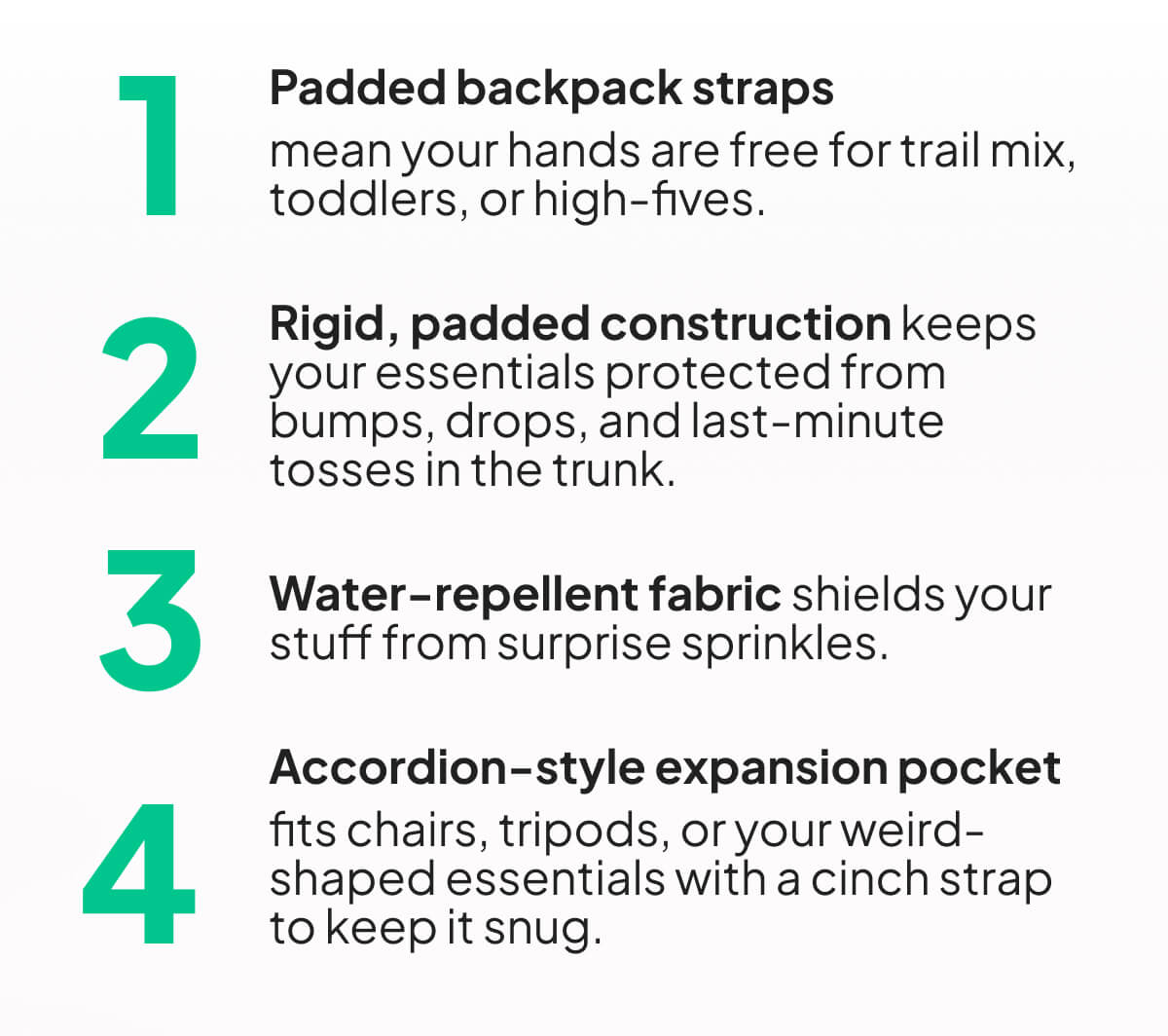 Padded backpack straps  mean your hands are free for trail mix, toddlers, or high-fives.  Rigid, padded construction keeps your essentials protected from bumps, drops, and last-minute tosses in the trunk.  Water-repellent fabric shields your stuff from surprise sprinkles.  Accordion-style expansion pocket  fits chairs, tripods, or your weird-shaped essentials with a cinch strap to keep it snug.