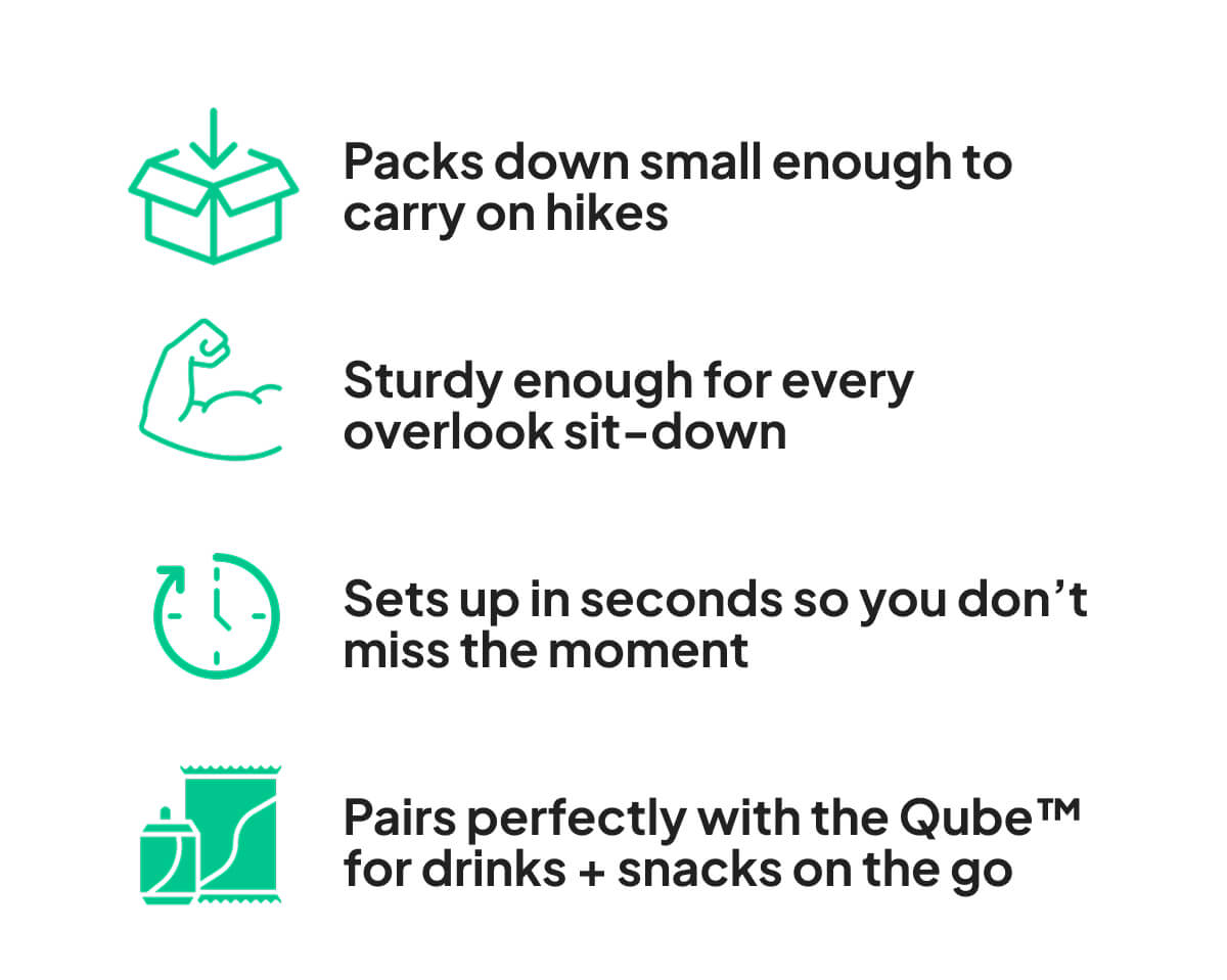 Packs down small enough to carry on hikes  Sturdy enough for every overlook sit-down  Sets up in seconds so you don’t miss the moment  Pairs perfectly with the Qube™ for drinks + snacks on the go