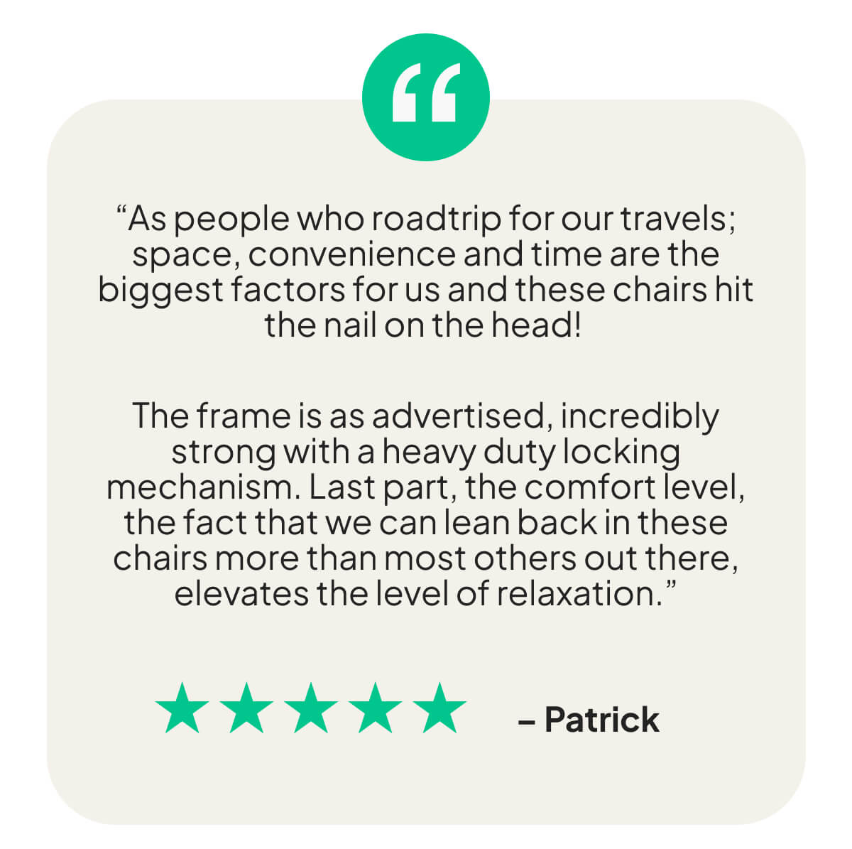 “As people who roadtrip for our travels; space, convenience and time are the biggest factors for us and these chairs hit the nail on the head!   The frame is as advertised, incredibly strong with a heavy duty locking mechanism. Last part, the comfort level, the fact that we can lean back in these chairs more than most others out there, elevates the level of relaxation.”