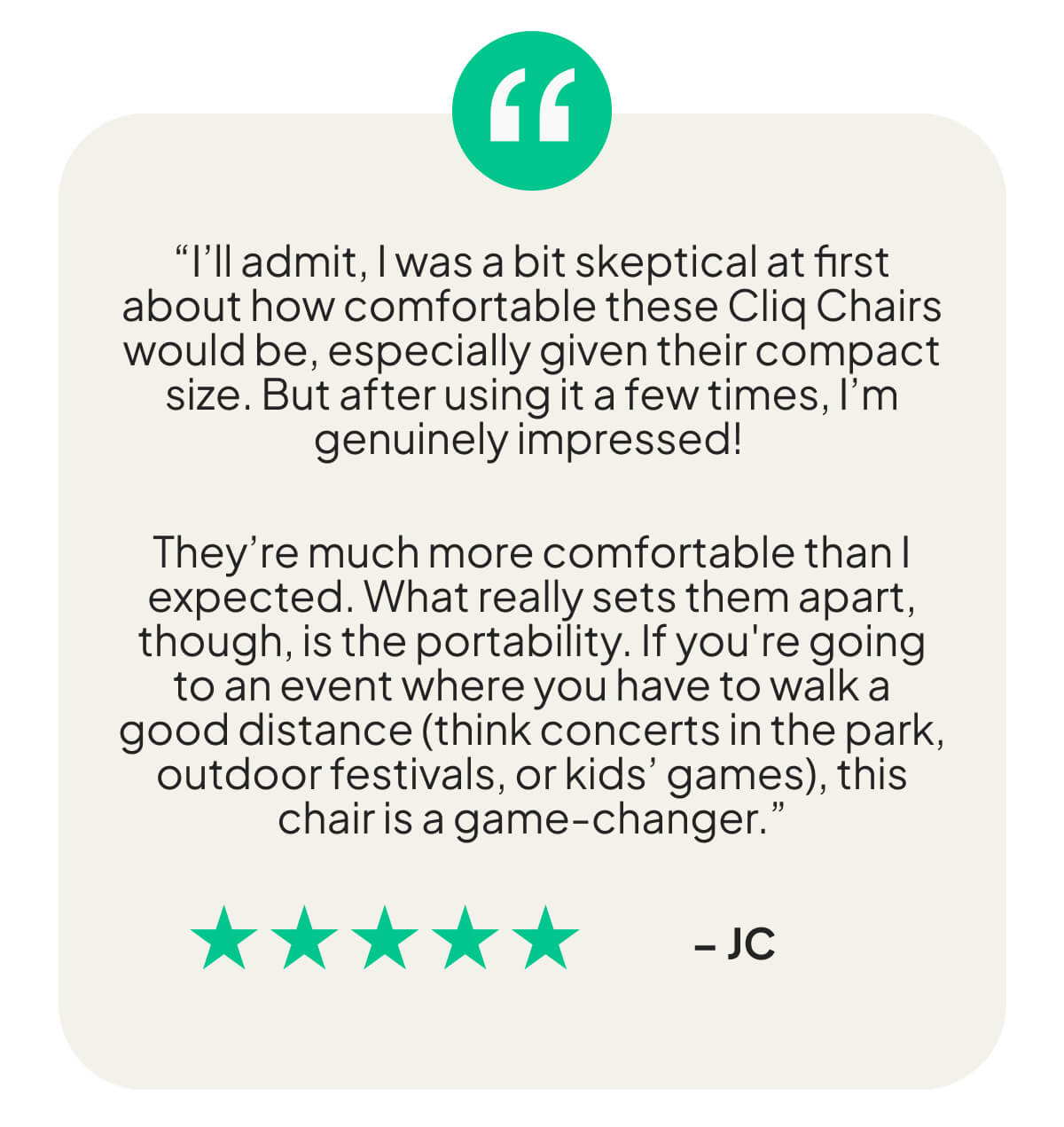 “I’ll admit, I was a bit skeptical at first about how comfortable these Cliq Chairs would be, especially given their compact size. But after using it a few times, I’m genuinely impressed!   They’re much more comfortable than I expected. What really sets them apart, though, is the portability. If you're going to an event where you have to walk a good distance (think concerts in the park, outdoor festivals, or kids’ games), this chair is a game-changer.”