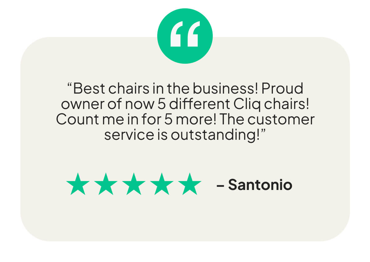 “Best chairs in the business! Proud owner of now 5 different Cliq chairs! Count me in for 5 more! The customer service is outstanding!”