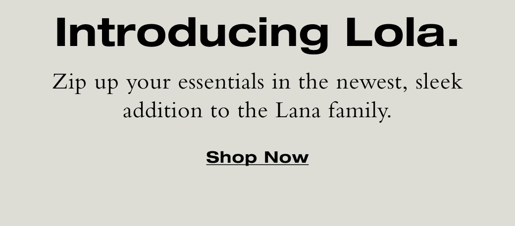 Zip up your essentials in the newest, sleek addition to the Lana family. Shop Now