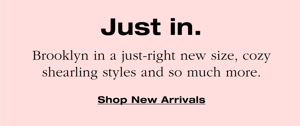 Just in. Brooklyn in a just-right new size, cozy shearling styles and so much more. 