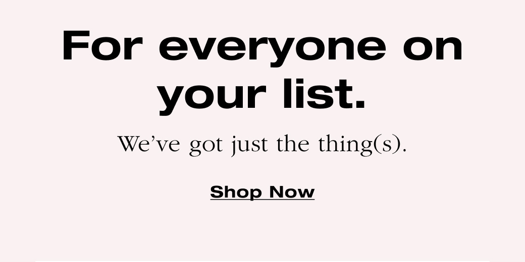  For everyone on  your list.  We've got just the things. Shop Now