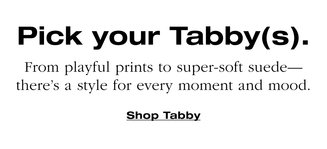   Pick your Tabby(s)-  From playful prints to super-soft suede-  there's a style for every moment and mood  Shop Tabby