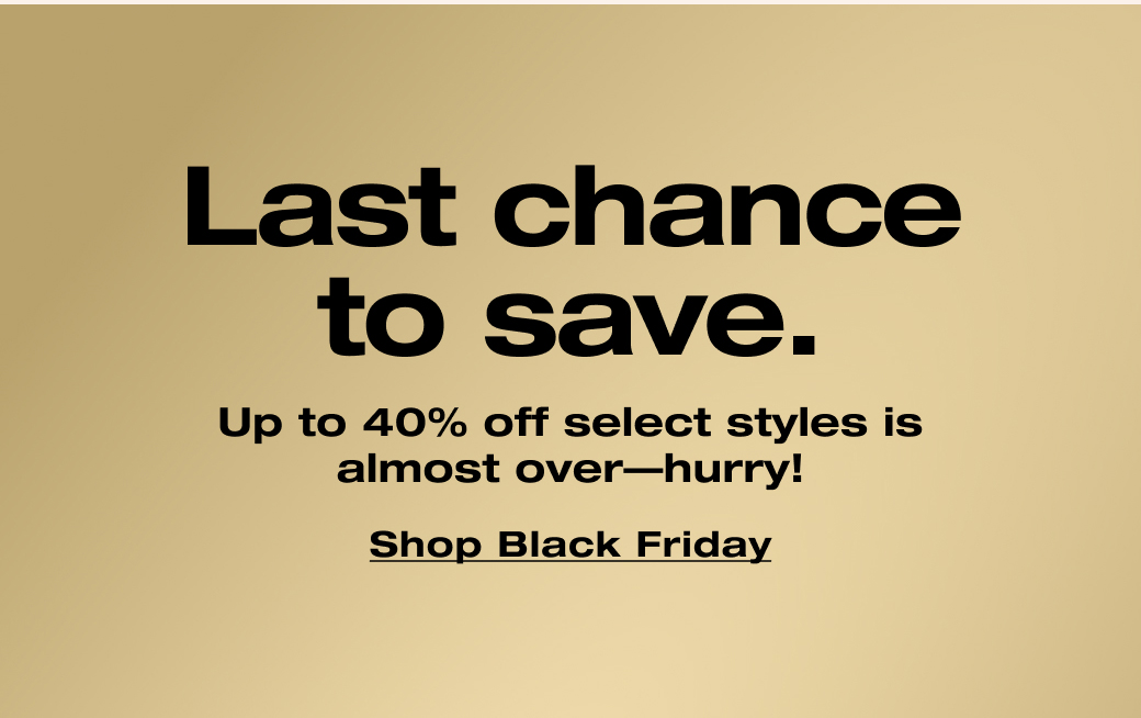 Last chance to save. Up to 40% off select styles is almost over—hurry! Shop Black Friday