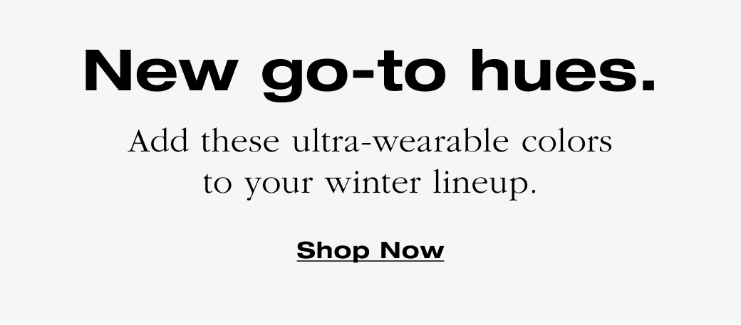 New go-to hues. Add these ultra-wearable colors to your winter lineup. Shop Now