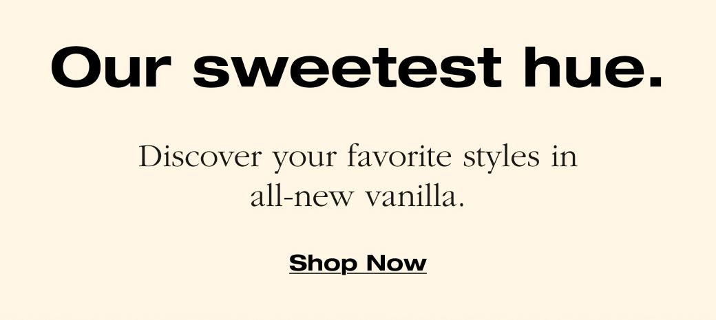   Our sweetest hue.  Discover your favorite styles in  all-new vanilla.  Shop Now