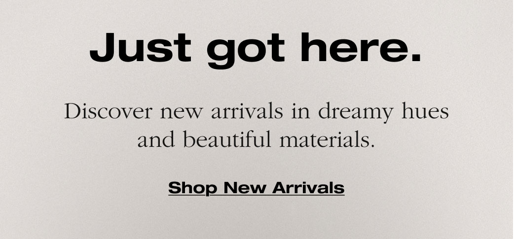 Just got here. Discover new arrivals in dreamy hues and beautiful materials. 