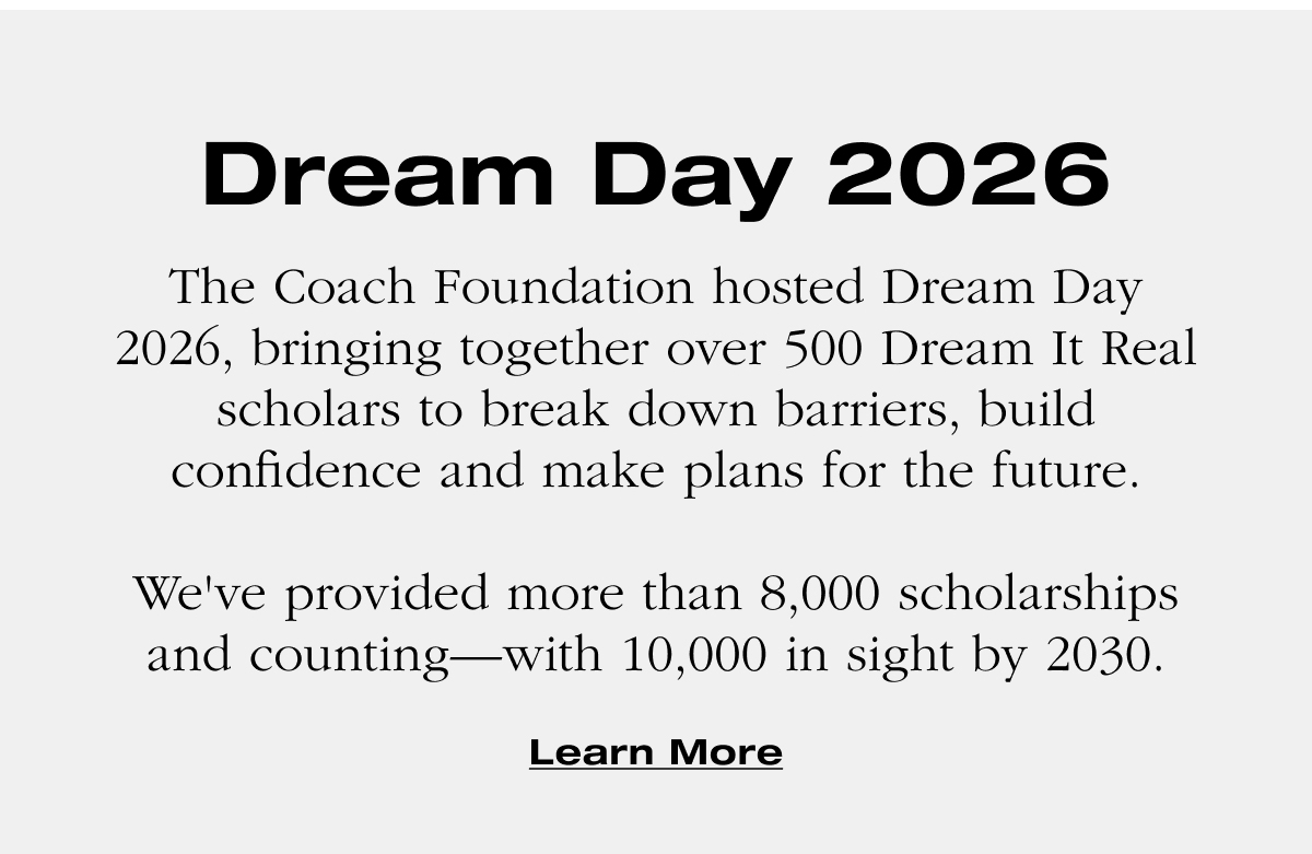 Dream Day 2026 The Coach Foundation hosted Dream Day 2026, bringing together over 500 Dream It Real scholars to break down barriers, build confidence and make plans for the future. &nbsp; We've provided more than 8,000 scholarships and counting—with 10,000 in sight by 2030. Learn More