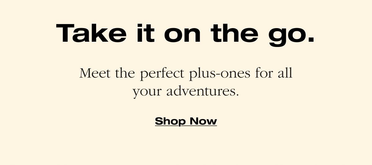 Take it on the go. Meet the perfect plus-ones for all your adventures.