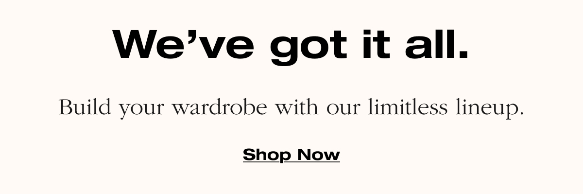 We've got it all. Build your wardrobe with our limitless lineup. Shop Now