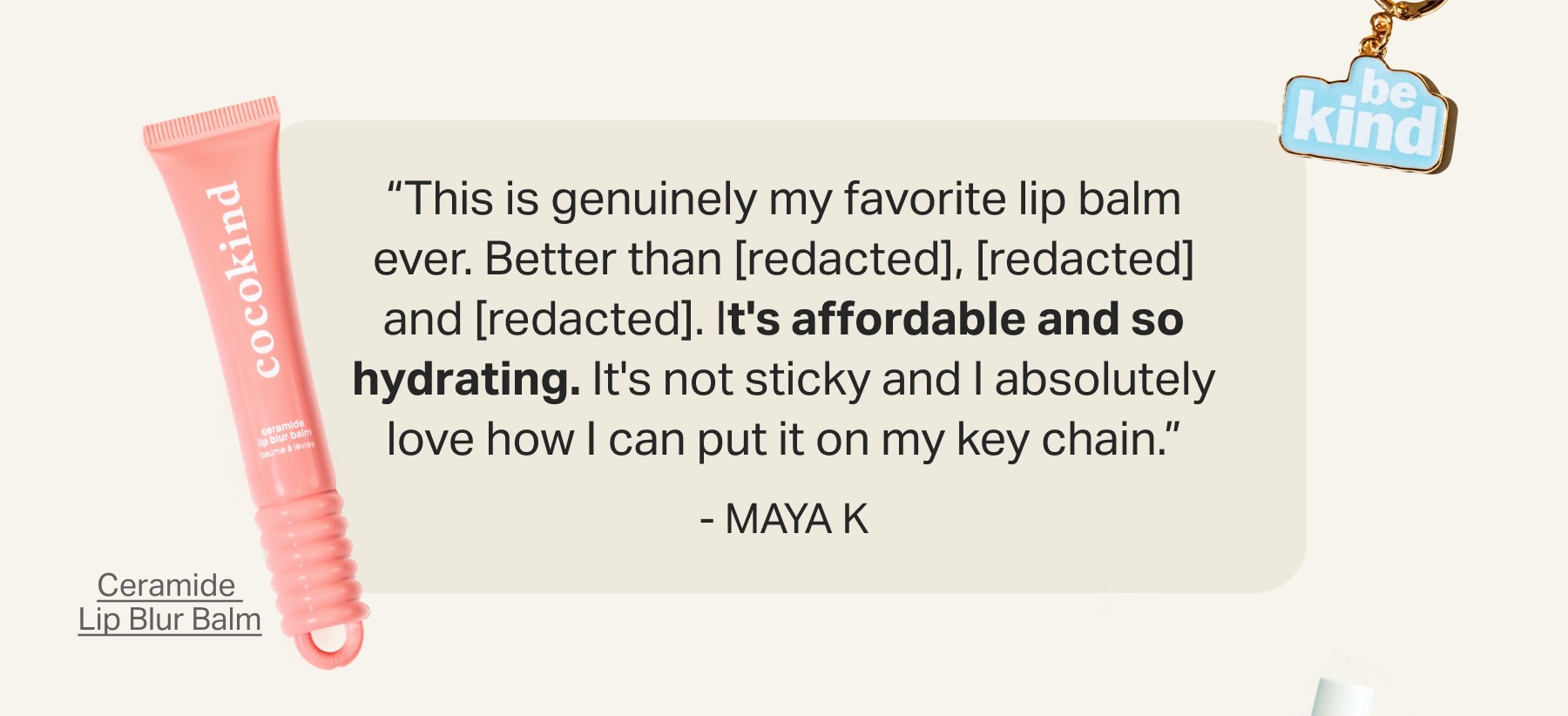 “This is genuinely my favorite lip balm ever. Better than [redacted], [redacted] and [redacted]. It's affordable and so hydrating. It's not sticky and I absolutely love how I can put it on my key chain.” - Maya&nbsp;K