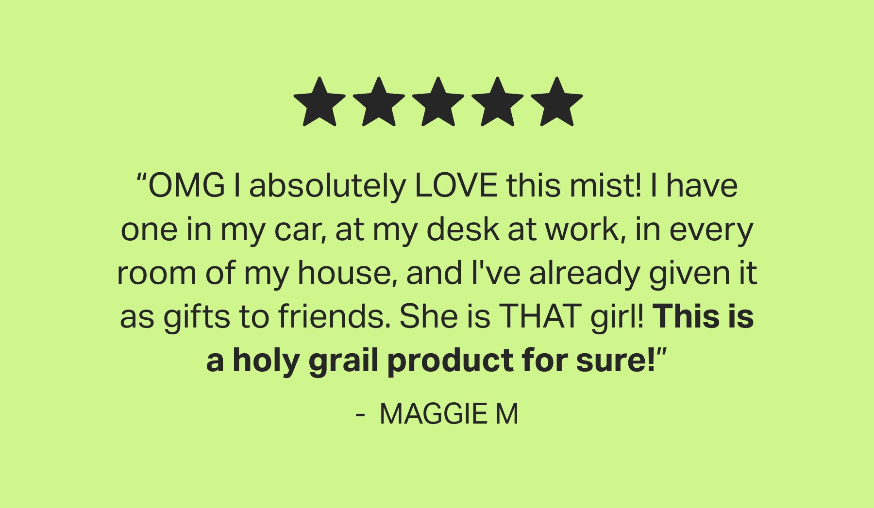 5 - star | “OMG I absolutely LOVE this mist! I have one in my car, at my desk at work, in every room of my house, and I've already given it as gifts to friends. She is THAT girl! This is a holy grail product for sure!” - &nbsp;MAGGIE M