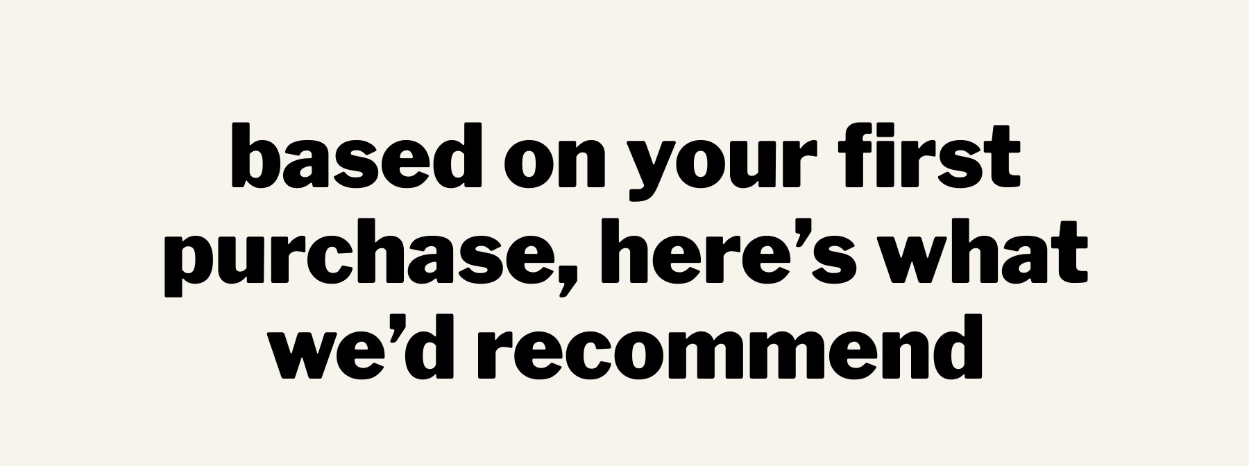 based on your first purchase, here’s what we’d recommend