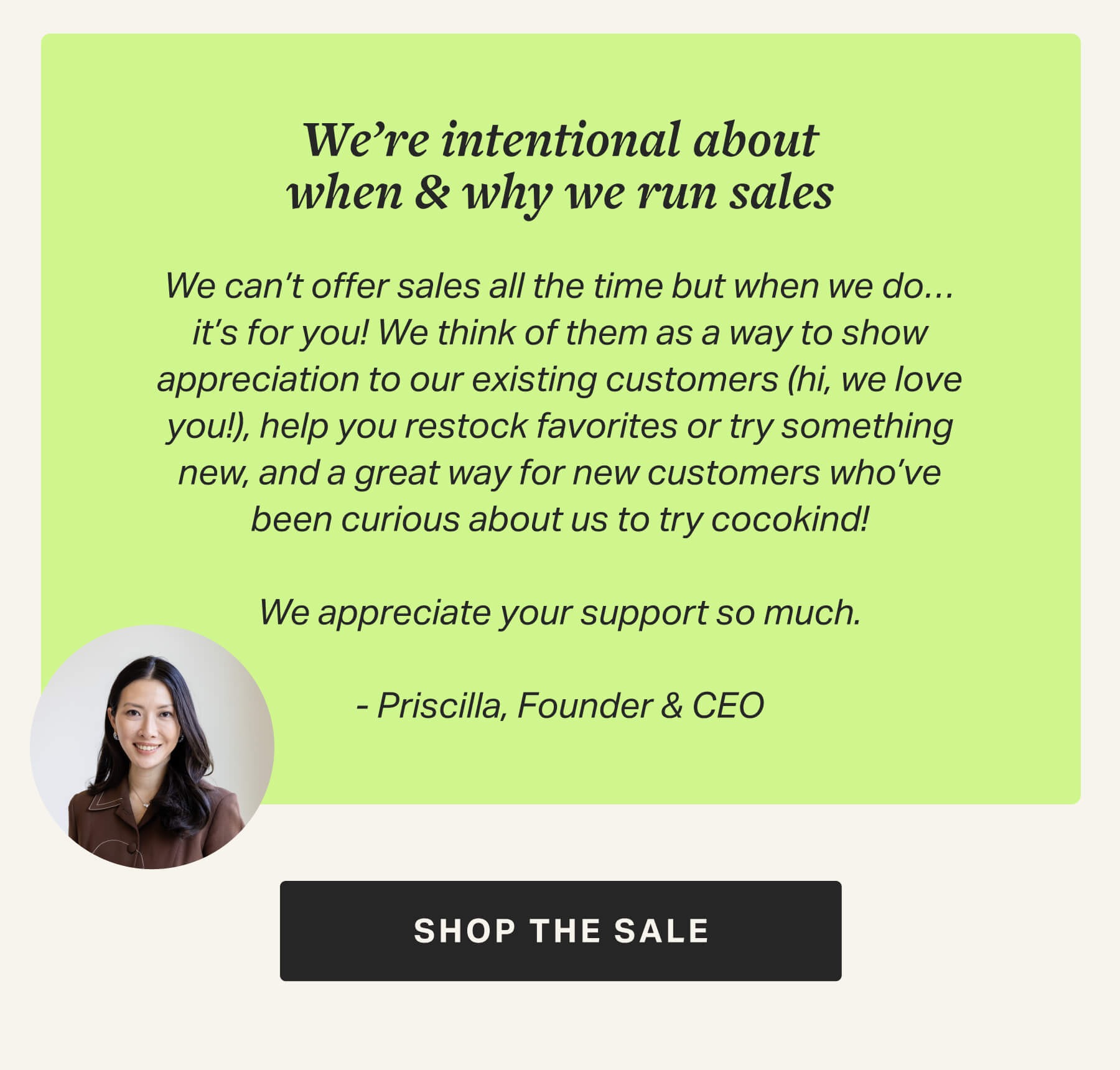We’re intentional about when & why we run sales  We can’t offer sales all the time but when we do…it’s for you! We think of them as a way to show appreciation to our existing customers (hi, we love you!), help you restock favorites or try something new, and a great way for new customers who’ve been curious about us to try cocokind!  We appreciate your support so much.  - Priscilla, Founder & CEO