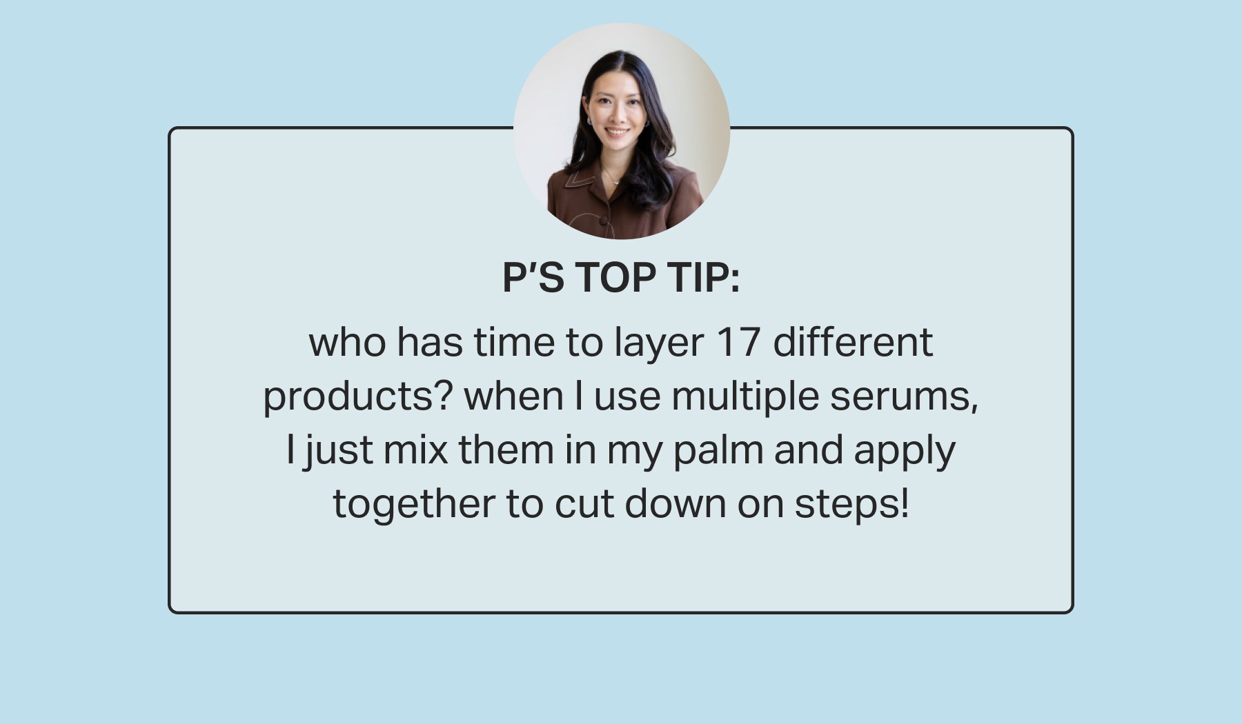 P’s top tip: who has time to layer 17 different products? when I use multiple serums, I just mix them in my palm and apply together to cut down on steps!