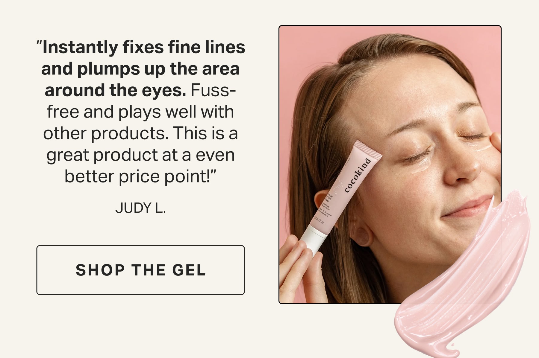 “Instantly fixes fine lines and plumps up the area around the eyes. Fuss-free and plays well with other products. This is a great product at a even better price point!” JUDY L. | peptide fine line  eye gel