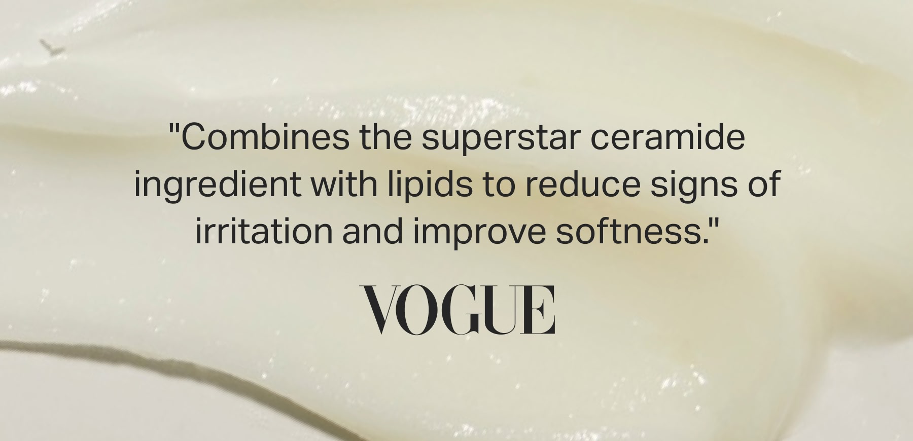"Combines the superstar ceramide ingredient with lipids to reduce signs of irritation and improve softness." - VOGUE