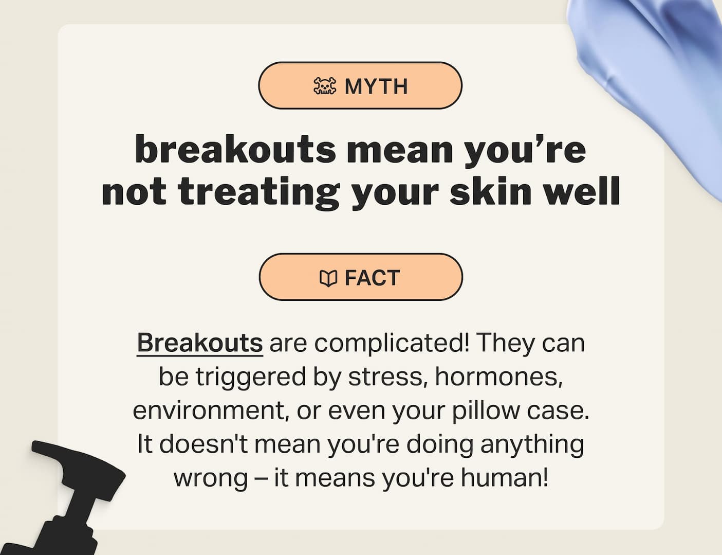 breakouts mean you’re not treating your skin well Breakouts are complicated! They can be triggered by stress, hormones, environment, or even your pillow case. It doesn't mean you're doing anything wrong – it means you're human!