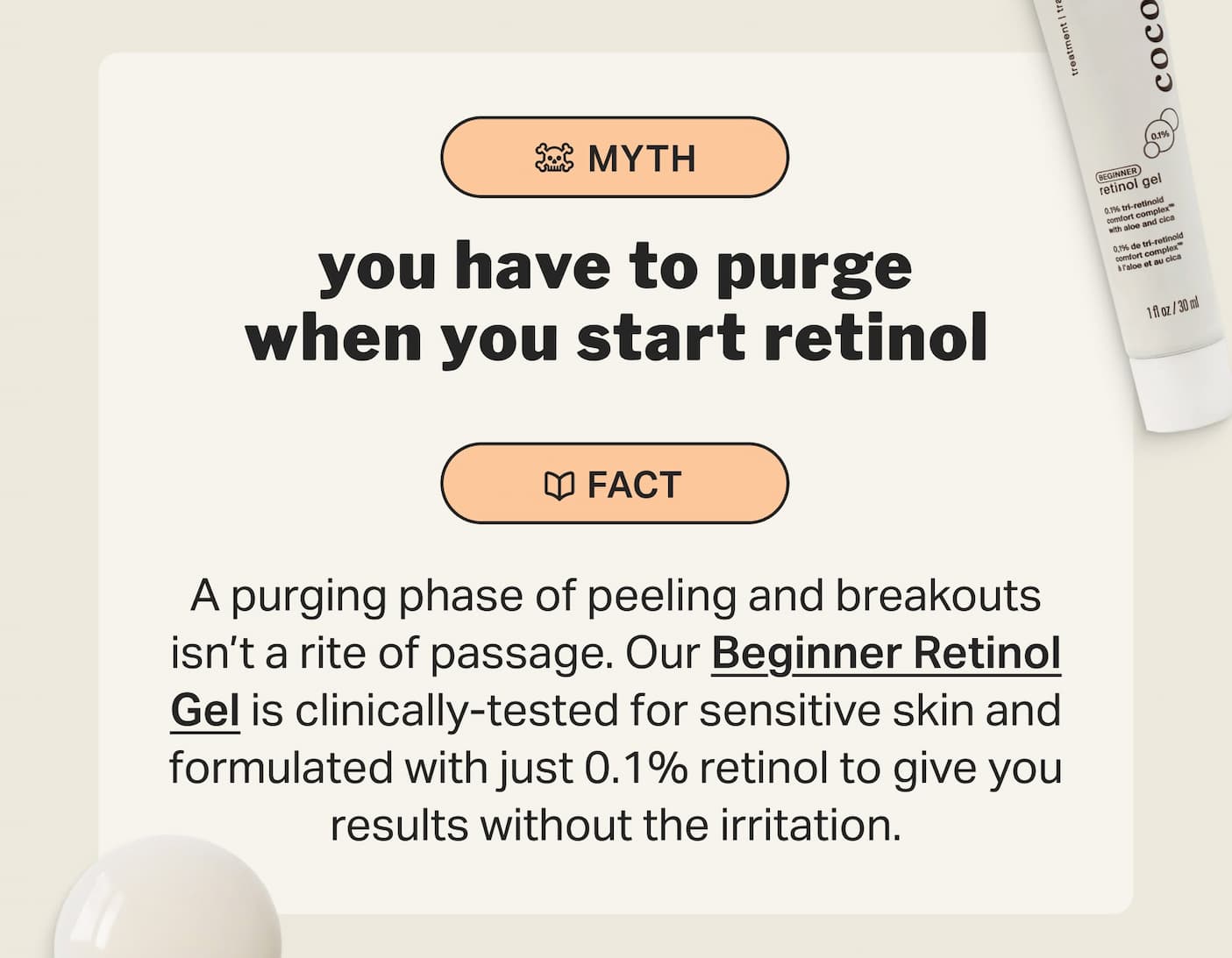 you have to purge when you start retinol A purging phase of peeling and breakouts isn’t a rite of passage. Our Beginner Retinol Gel is clinically-tested for sensitive skin and formulated with just 0.1% retinol to give you results without the irritation.