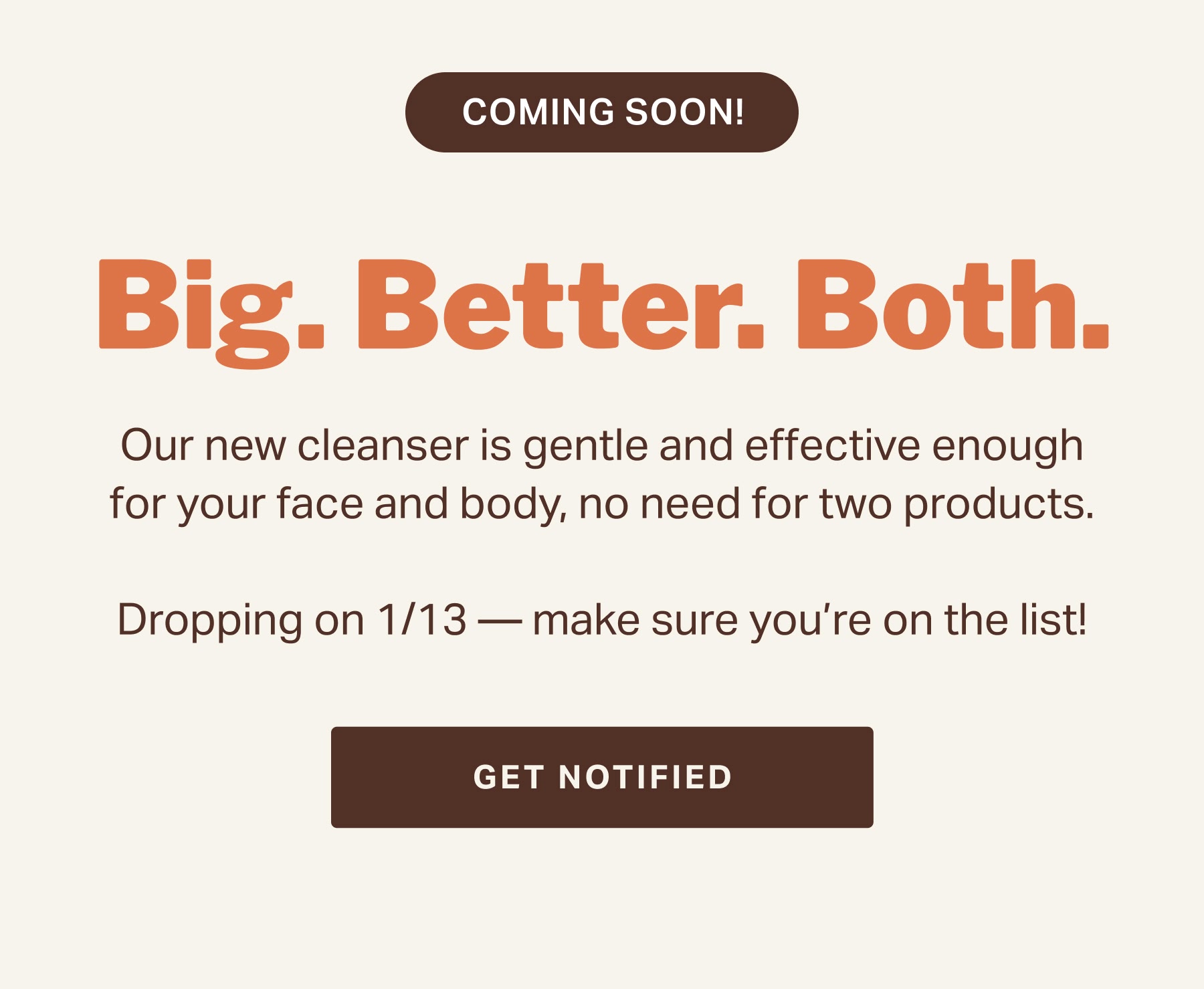Big. Better. Both. Our new cleanser is gentle and effective enough for your face and body, no need for two products.  Dropping on 1/13 — make sure you’re on the list!