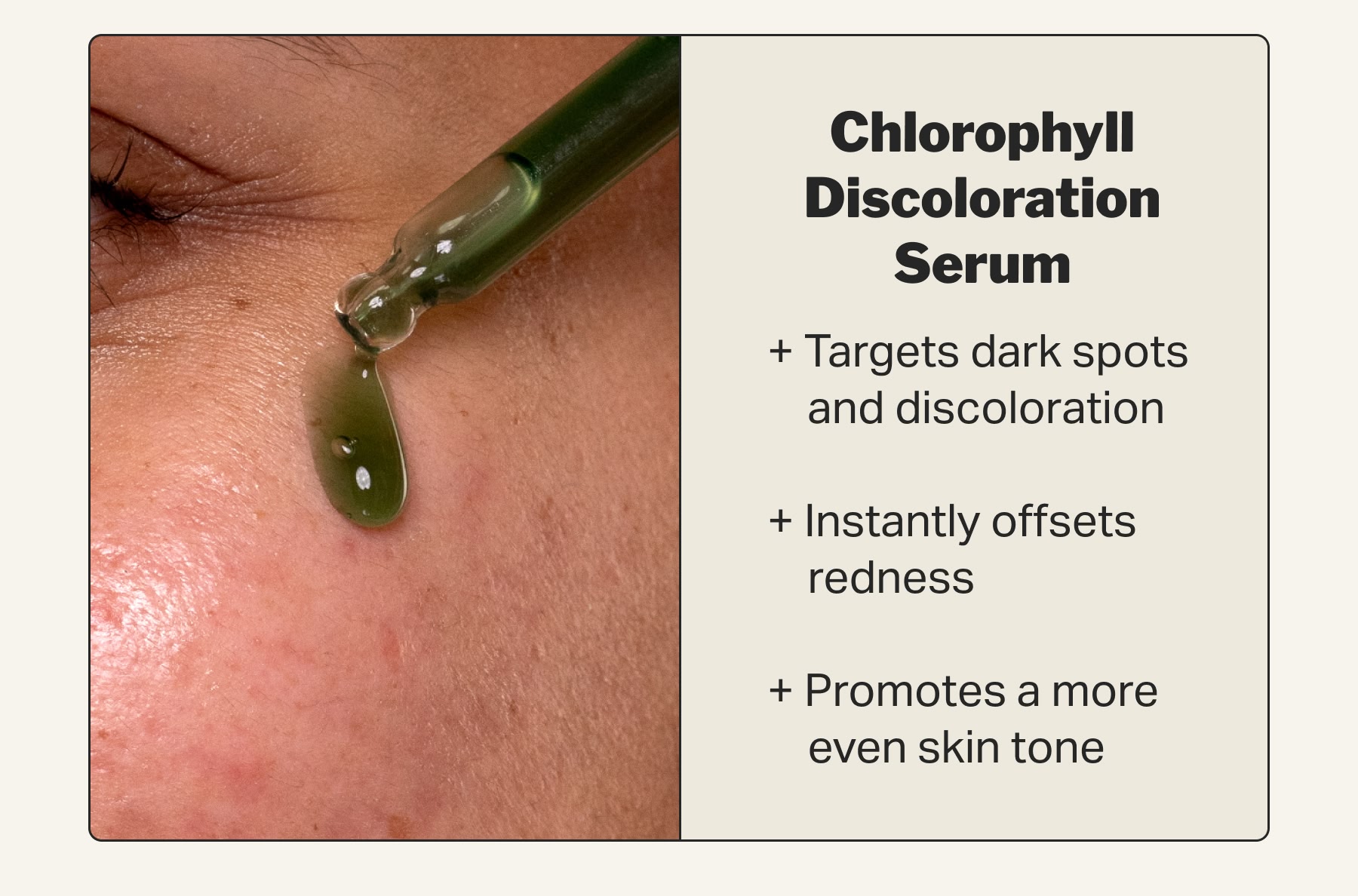 Chlorophyll Discoloration Serum + Targets dark spots        and discoloration  + Instantly offsets      redness   + Promotes a more      even skin tone
