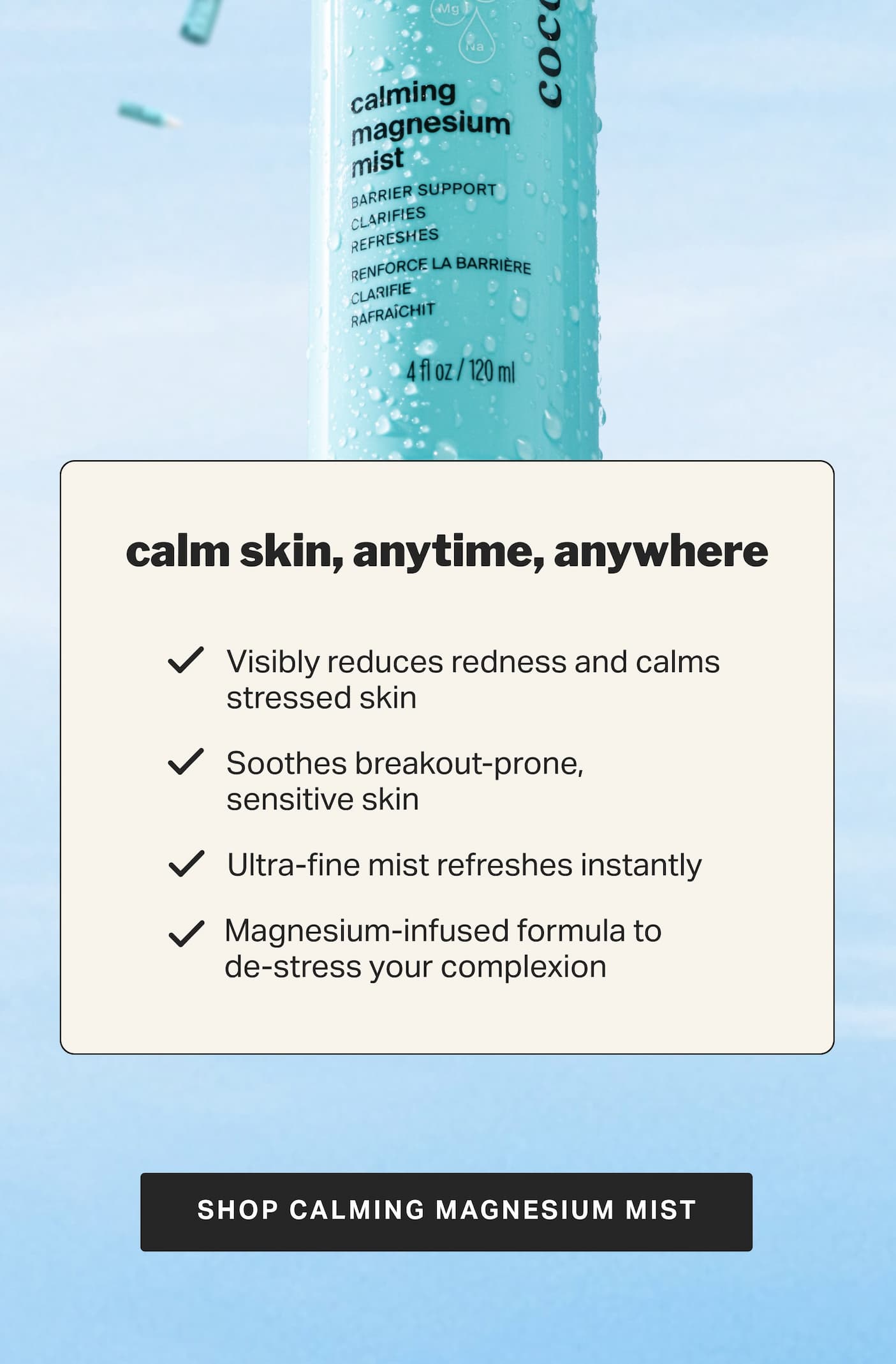 calm skin, anytime, anywhere Visibly reduces redness and calms stressed skin Soothes breakout-prone, sensitive skin Ultra-fine mist refreshes instantly  Magnesium-infused formula to de-stress your complexion