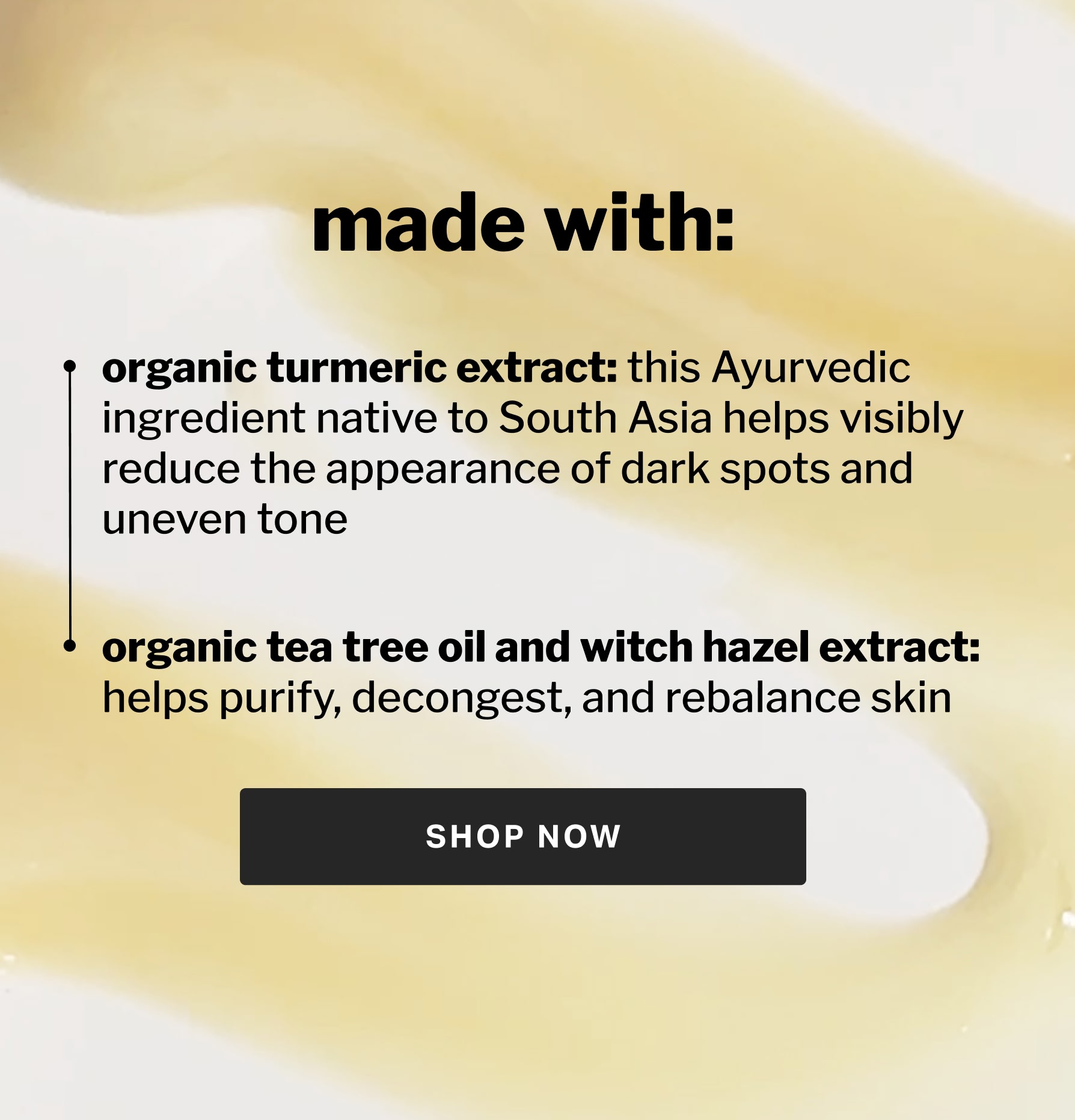 made with: organic turmeric extract: this Ayurvedic ingredient native to South Asia helps visibly reduce the appearance of dark spots and uneven tone  organic tea tree oil and witch hazel extract:  helps purify, decongest, and rebalance skin
