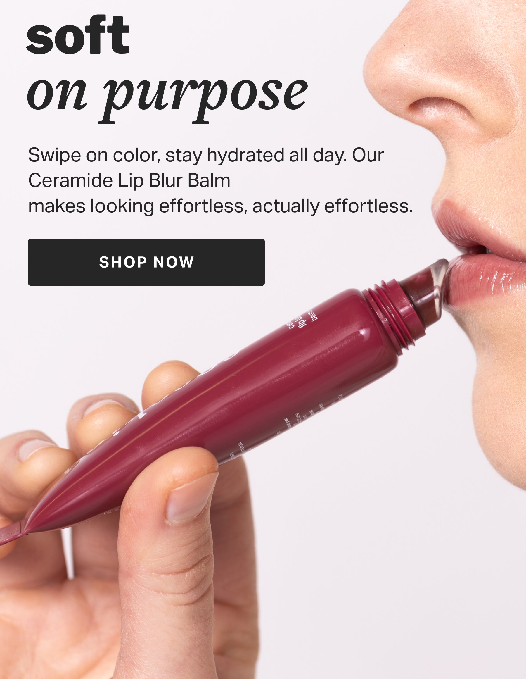 soft  on purpose Swipe on color, stay hydrated all day. Our Ceramide Lip Blur Balm  makes looking effortless, actually effortless.