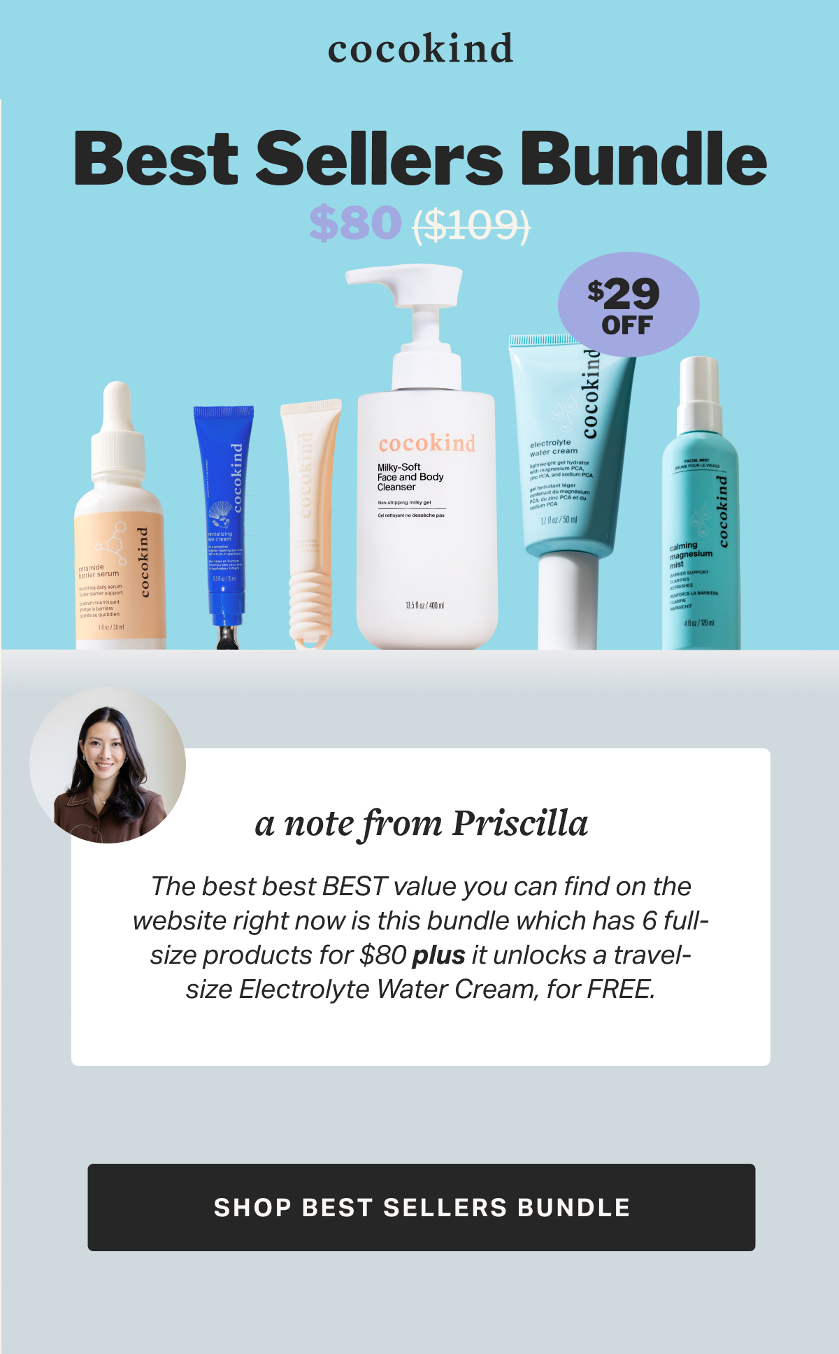 cocokind best sellers bundle $80 ($109) $  29 OFF a note from Priscilla The best best BEST value you can find on the website right now is this bundle which has 6 full-size products for $80 plus it unlocks a travel-size Electrolyte Water Cream, for FREE. SHOP BEST SELLERS BUNDLE