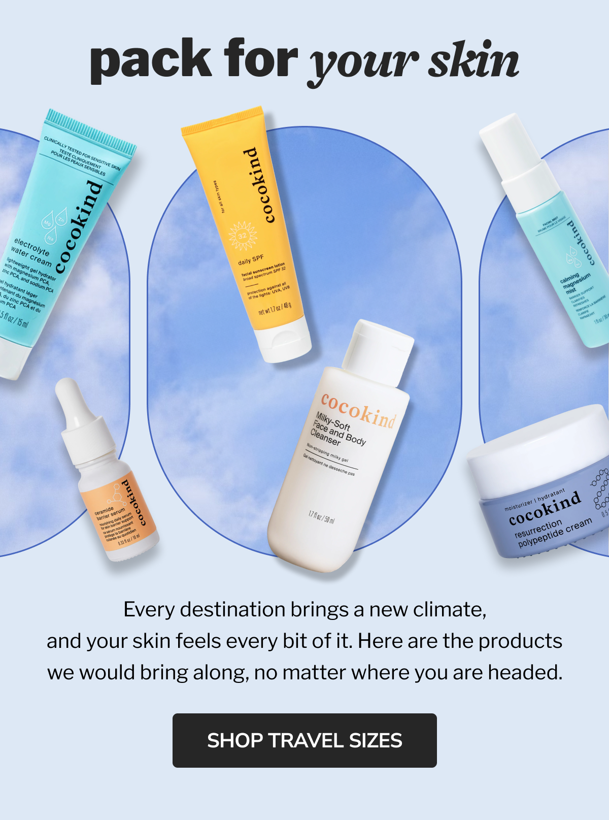 pack for your skin Every destination brings a new climate, and your skin feels every bit of it. Here are the products we would bring along, no matter where you are headed.  shop travel sizes
