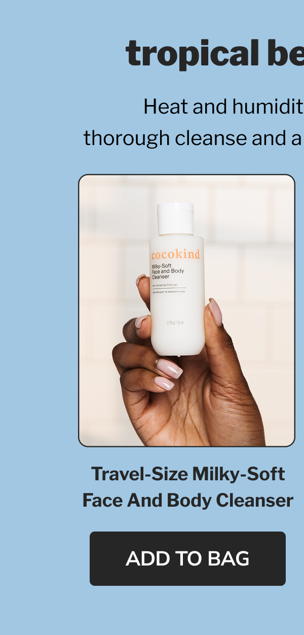 tropical beach vacay Heat and humidity call for a gentle, thorough cleanse and a lightweight moisturizer. Travel-size Milky-Soft Face and Body Cleanser ADD TO BAG