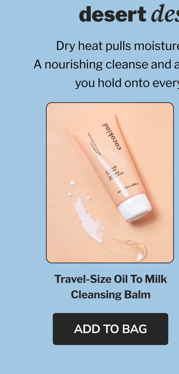 desert destinations Dry heat pulls moisture right out of your skin. A nourishing cleanse and a ceramide-rich serum help you hold onto every drop of hydration. Travel-size Oil to Milk Cleansing Balm ADD TO BAG