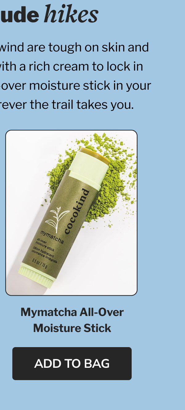high-altitude hikes Dry mountain air, sun and wind are tough on skin and lips. Start your morning with a rich cream to lock in moisture, then toss our all-over moisture stick in your pack for hydration wherever the trail takes you. Mymatcha All-over Moisture Stick ADD TO BAG