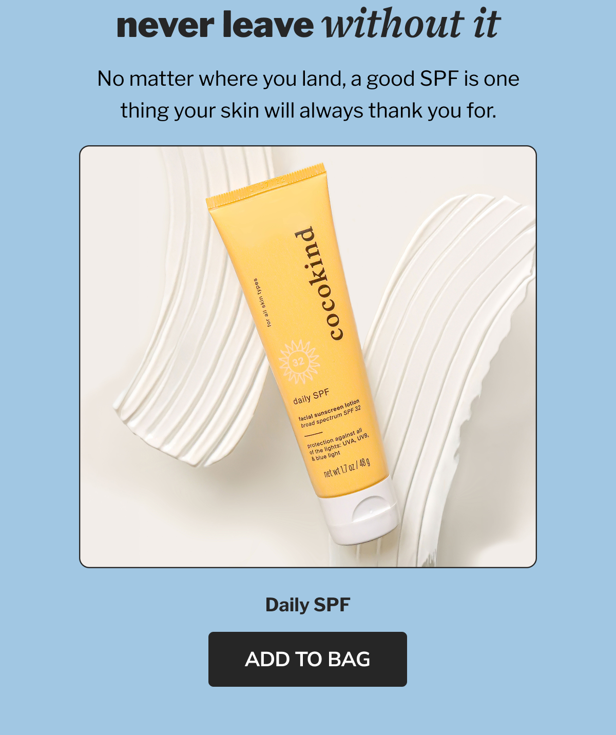 never leave without it No matter where you land, a good SPF is one thing your skin will always thank you for. Daily SPF ADD TO BAG