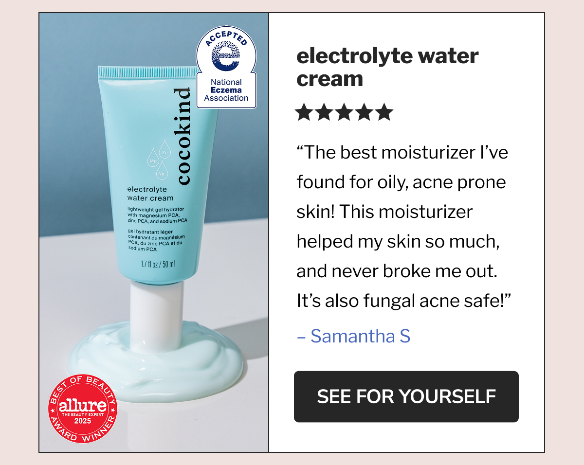 electrolyte water cream | ★★★★★ The best moisturizer I've found for oily, acne prone skin! This moisturizer helped my skin so much, and never broke me out. It's also fungal acne safe! – Samantha S | SEE FOR YOURSELF | ACCEPTED | National Eczema Association | BEST OF BEAUTY | allure | THE BEAUTY EXPERT | 2025 | AWARD WINNER