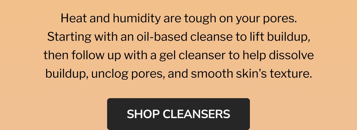 sweat happens, cleanse kindly | DOUBLE CLEANSE DUO | oil to milk cleansing balm | AHA jelly cleanser | Heat and humidity are tough on your pores. Starting with an oil-based cleanse to lift buildup, then follow up with a gel cleanser to help dissolve buildup, unclog pores, and smooth skin's texture. | SHOP THE DUO